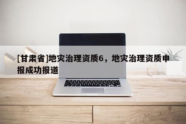 [甘肅省]地災治理資質6，地災治理資質申報成功報道