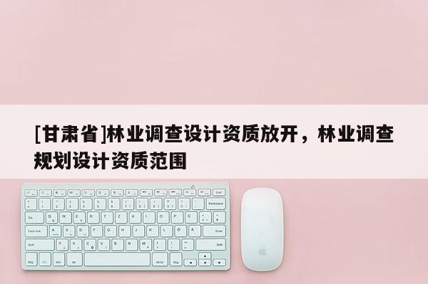 [甘肅省]林業(yè)調(diào)查設(shè)計(jì)資質(zhì)放開，林業(yè)調(diào)查規(guī)劃設(shè)計(jì)資質(zhì)范圍