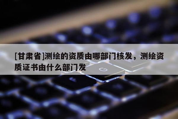 [甘肅省]測繪的資質(zhì)由哪部門核發(fā)，測繪資質(zhì)證書由什么部門發(fā)