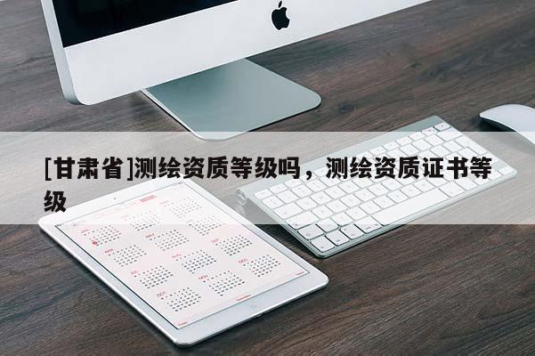 [甘肅省]測繪資質(zhì)等級嗎，測繪資質(zhì)證書等級