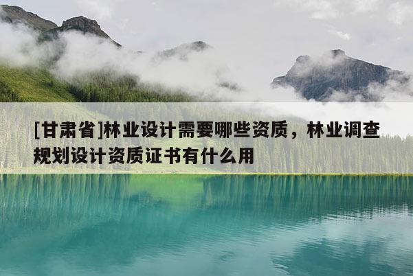 [甘肅省]林業(yè)設(shè)計(jì)需要哪些資質(zhì)，林業(yè)調(diào)查規(guī)劃設(shè)計(jì)資質(zhì)證書有什么用