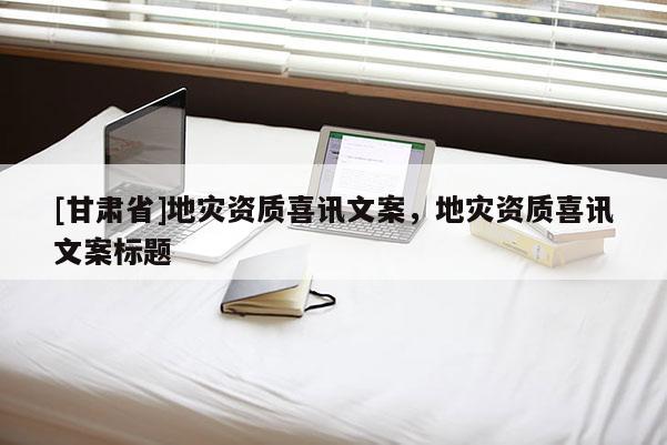 [甘肅省]地災資質喜訊文案，地災資質喜訊文案標題