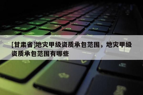 [甘肅省]地災甲級資質承包范圍，地災甲級資質承包范圍有哪些