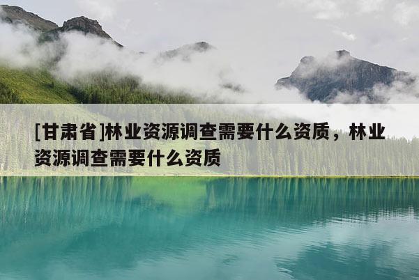[甘肅省]林業(yè)資源調(diào)查需要什么資質(zhì)，林業(yè)資源調(diào)查需要什么資質(zhì)