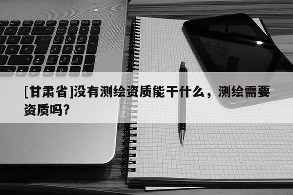 [甘肅省]沒有測繪資質(zhì)能干什么，測繪需要資質(zhì)嗎?