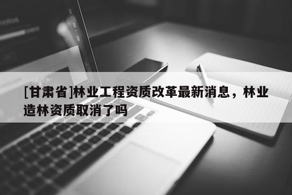 [甘肅省]林業(yè)工程資質(zhì)改革最新消息，林業(yè)造林資質(zhì)取消了嗎