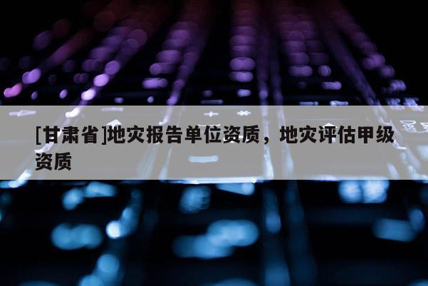 [甘肅省]地災報告單位資質，地災評估甲級資質