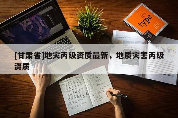 [甘肅省]地災丙級資質最新，地質災害丙級資質