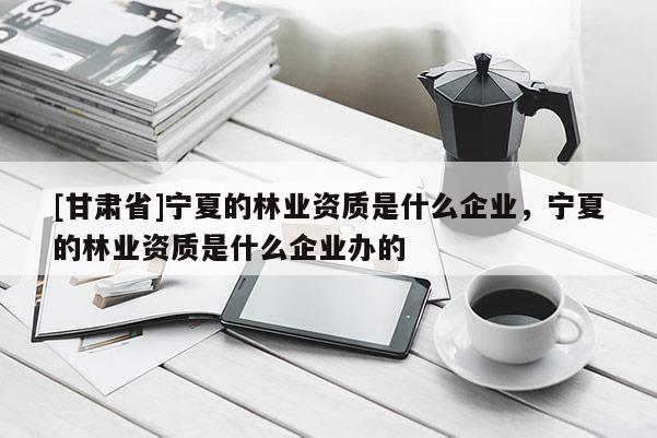 [甘肅省]寧夏的林業(yè)資質(zhì)是什么企業(yè)，寧夏的林業(yè)資質(zhì)是什么企業(yè)辦的