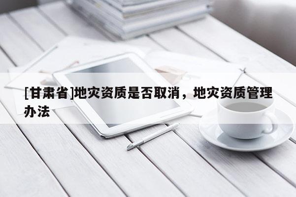 [甘肅省]地災資質是否取消，地災資質管理辦法