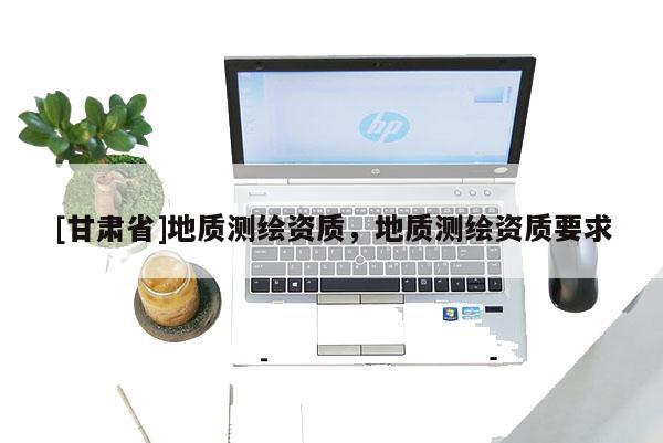 [甘肅省]地質(zhì)測繪資質(zhì)，地質(zhì)測繪資質(zhì)要求