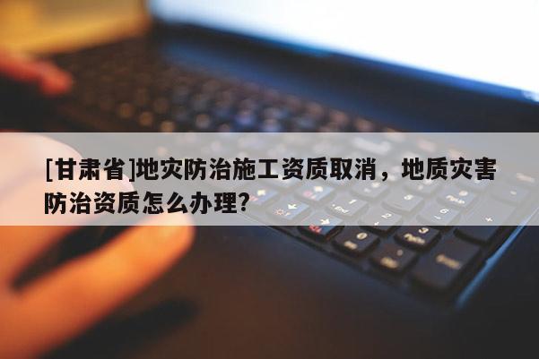 [甘肅省]地災防治施工資質(zhì)取消，地質(zhì)災害防治資質(zhì)怎么辦理?