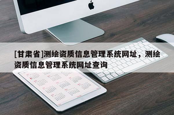 [甘肅省]測繪資質(zhì)信息管理系統(tǒng)網(wǎng)址，測繪資質(zhì)信息管理系統(tǒng)網(wǎng)址查詢