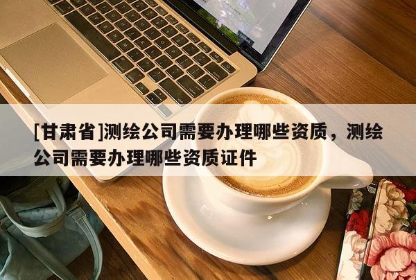 [甘肅省]測繪公司需要辦理哪些資質(zhì)，測繪公司需要辦理哪些資質(zhì)證件