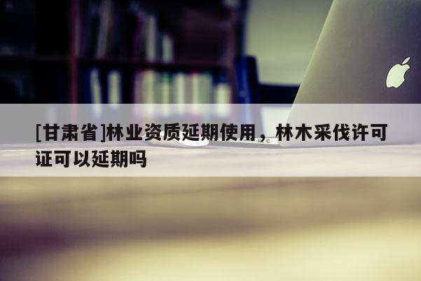 [甘肅省]林業(yè)資質(zhì)延期使用，林木采伐許可證可以延期嗎