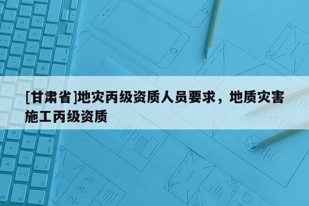 [甘肅省]地災丙級資質(zhì)人員要求，地質(zhì)災害施工丙級資質(zhì)