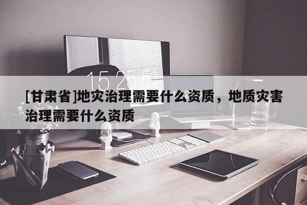 [甘肅省]地災治理需要什么資質(zhì)，地質(zhì)災害治理需要什么資質(zhì)