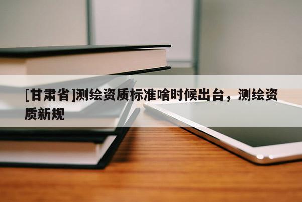 [甘肅省]測繪資質(zhì)標準啥時候出臺，測繪資質(zhì)新規(guī)