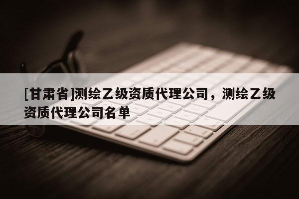 [甘肅省]測繪乙級資質(zhì)代理公司，測繪乙級資質(zhì)代理公司名單