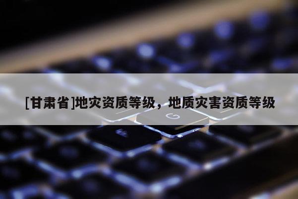 [甘肅省]地災資質(zhì)等級，地質(zhì)災害資質(zhì)等級