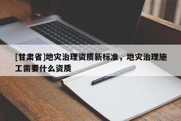 [甘肅省]地災治理資質新標準，地災治理施工需要什么資質