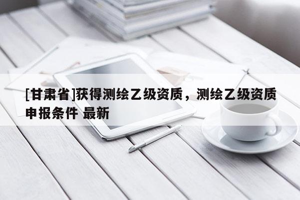 [甘肅省]獲得測繪乙級資質，測繪乙級資質申報條件 最新