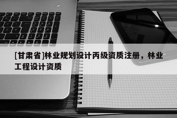 [甘肅省]林業(yè)規(guī)劃設(shè)計(jì)丙級(jí)資質(zhì)注冊(cè)，林業(yè)工程設(shè)計(jì)資質(zhì)