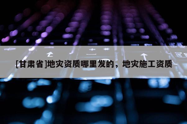 [甘肅省]地災資質哪里發的，地災施工資質