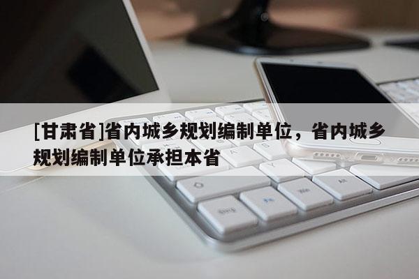 [甘肅省]省內城鄉規劃編制單位，省內城鄉規劃編制單位承擔本省