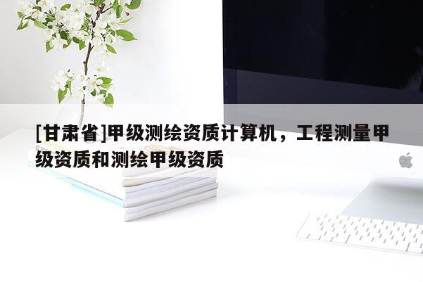[甘肅省]甲級測繪資質計算機，工程測量甲級資質和測繪甲級資質