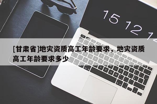 [甘肅省]地災資質高工年齡要求，地災資質高工年齡要求多少
