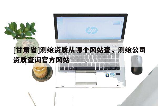 [甘肅省]測繪資質從哪個網站查，測繪公司資質查詢官方網站