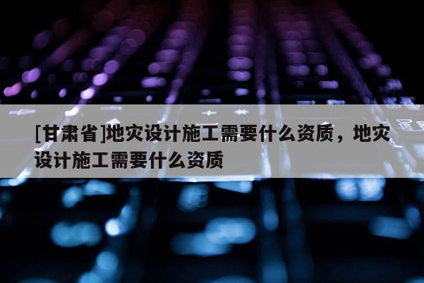[甘肅省]地災設計施工需要什么資質，地災設計施工需要什么資質
