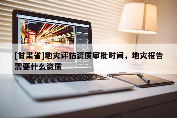 [甘肅省]地災評估資質審批時間，地災報告需要什么資質