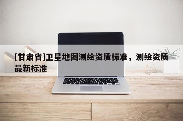[甘肅省]衛星地圖測繪資質標準，測繪資質最新標準