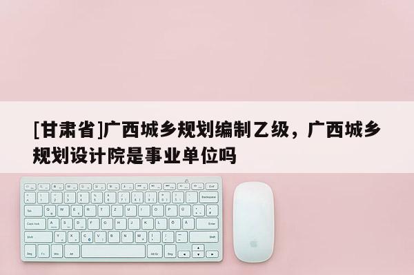 [甘肅省]廣西城鄉規劃編制乙級，廣西城鄉規劃設計院是事業單位嗎