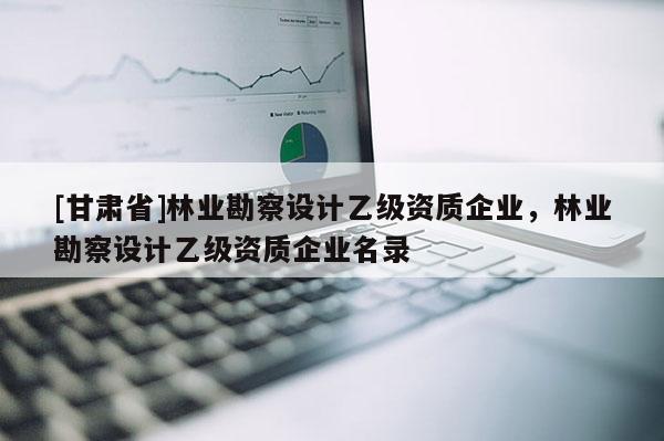 [甘肅省]林業勘察設計乙級資質企業，林業勘察設計乙級資質企業名錄