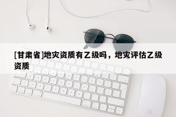 [甘肅省]地災資質有乙級嗎，地災評估乙級資質