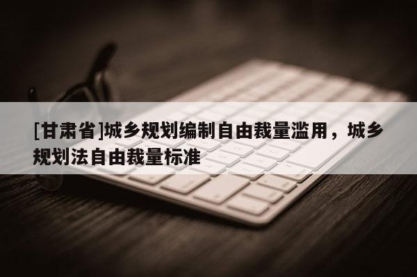 [甘肅省]城鄉規劃編制自由裁量濫用，城鄉規劃法自由裁量標準