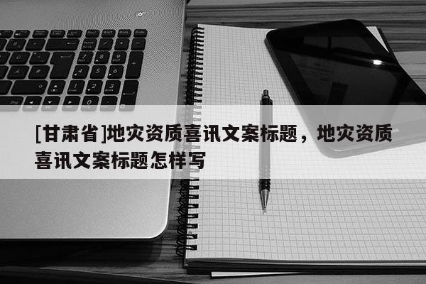 [甘肅省]地災資質喜訊文案標題，地災資質喜訊文案標題怎樣寫