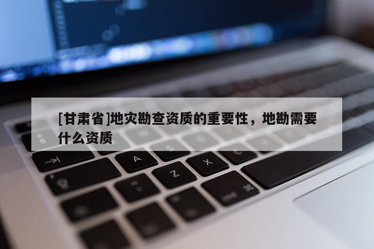 [甘肅省]地災勘查資質的重要性，地勘需要什么資質