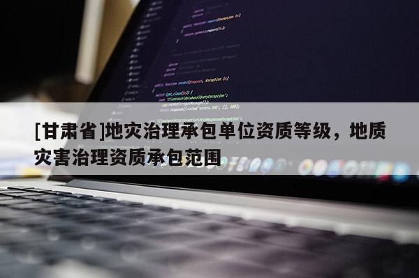 [甘肅省]地災治理承包單位資質等級，地質災害治理資質承包范圍