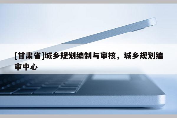 [甘肅省]城鄉(xiāng)規(guī)劃編制與審核，城鄉(xiāng)規(guī)劃編審中心