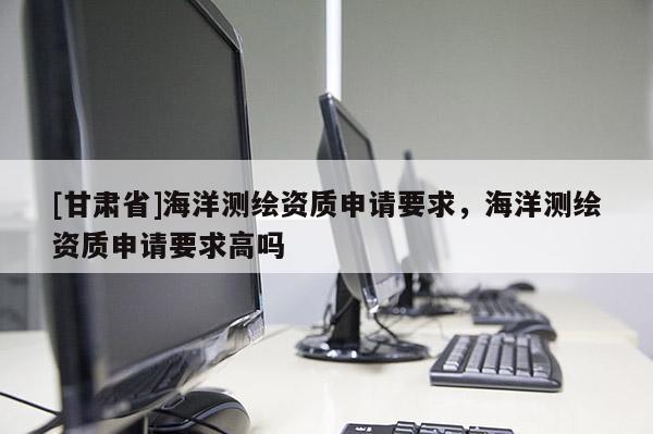 [甘肅省]海洋測繪資質申請要求，海洋測繪資質申請要求高嗎