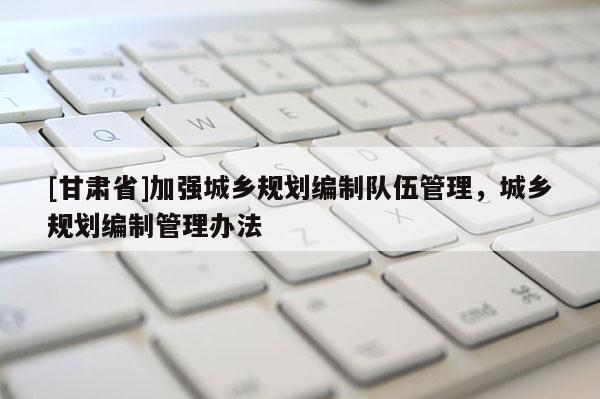 [甘肅省]加強(qiáng)城鄉(xiāng)規(guī)劃編制隊(duì)伍管理，城鄉(xiāng)規(guī)劃編制管理辦法