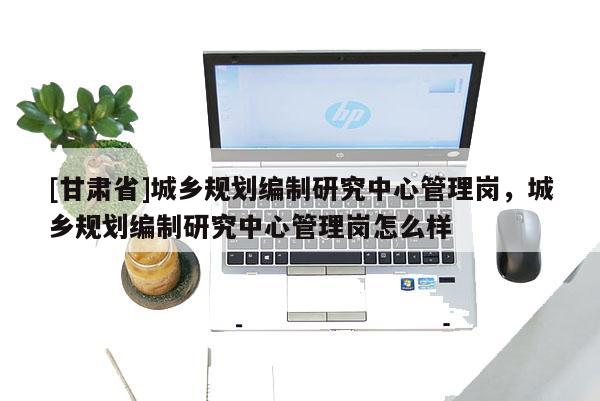 [甘肅省]城鄉(xiāng)規(guī)劃編制研究中心管理崗，城鄉(xiāng)規(guī)劃編制研究中心管理崗怎么樣