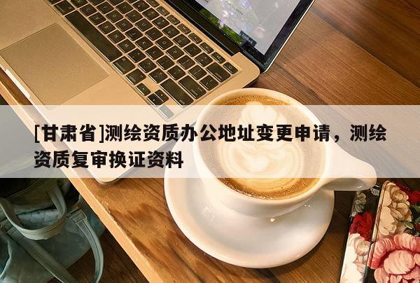 [甘肅省]測繪資質(zhì)辦公地址變更申請，測繪資質(zhì)復審換證資料
