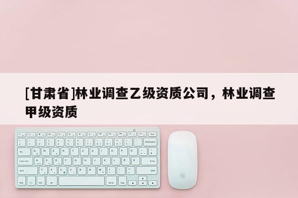 [甘肅省]林業(yè)調(diào)查乙級資質(zhì)公司，林業(yè)調(diào)查甲級資質(zhì)