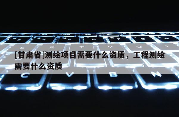 [甘肅省]測繪項目需要什么資質(zhì)，工程測繪需要什么資質(zhì)