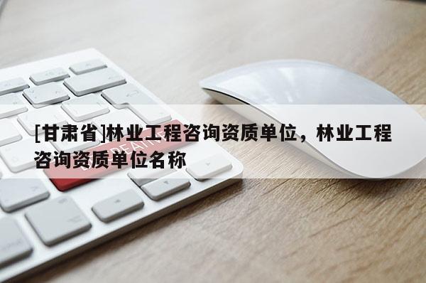 [甘肅省]林業(yè)工程咨詢資質(zhì)單位，林業(yè)工程咨詢資質(zhì)單位名稱